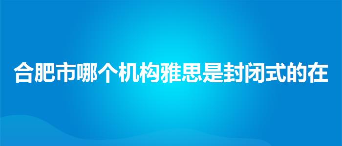 合肥市哪個機(jī)構(gòu)雅思是封閉式的在哪里