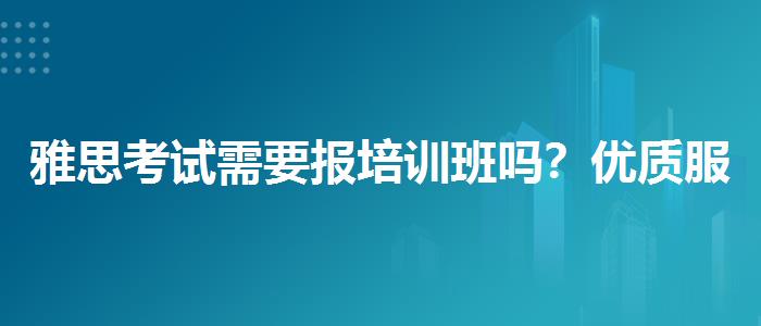 雅思考试需要报培训班吗？优质服务推荐！