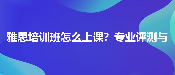 雅思培訓(xùn)班怎么上課？專業(yè)評(píng)測(cè)與推薦