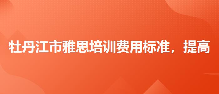 牡丹江市雅思培訓費用標準，提高備考效果