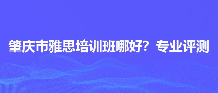 肇慶市雅思培訓(xùn)班哪好？專業(yè)評(píng)測(cè)與推薦