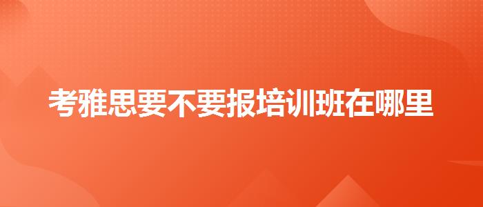 考雅思要不要報培訓(xùn)班在哪里