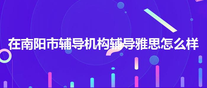 在南陽市輔導(dǎo)機構(gòu)輔導(dǎo)雅思怎么樣，提高備考效果