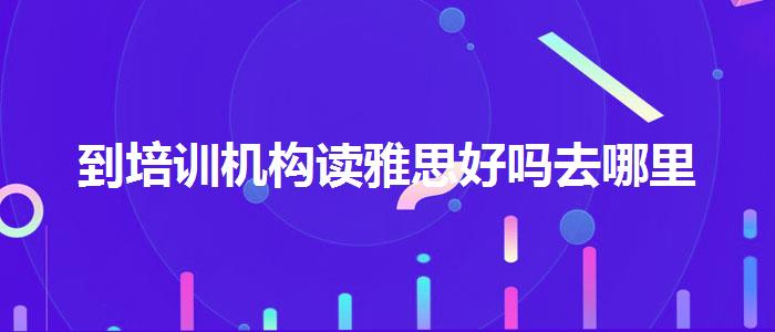 到培訓(xùn)機構(gòu)讀雅思好嗎去哪里