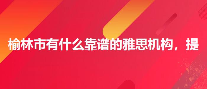 榆林市有什么靠譜的雅思機(jī)構(gòu)，提高備考效果
