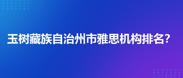 玉树藏族自治州市雅思机构排名？专业人士解读利弊