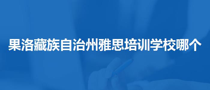 果洛藏族自治州雅思培训学校哪个比较好的,哪家好?