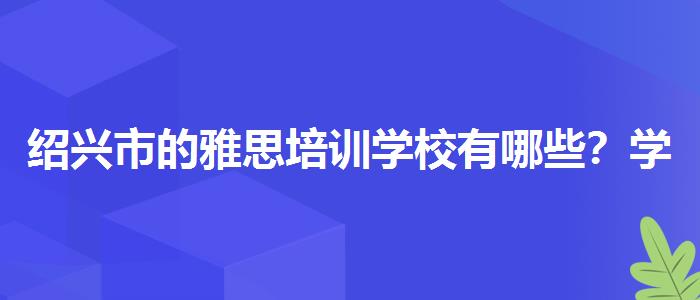 绍兴市的雅思培训学校有哪些？学员口碑调查