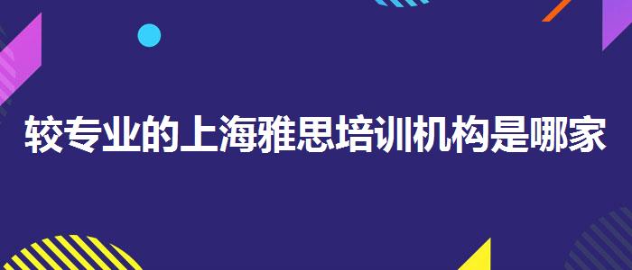 较专业的上海雅思培训机构是哪家？评价及口碑如何？
