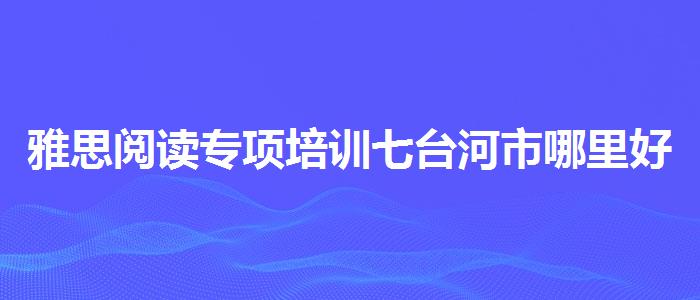 雅思阅读专项培训七台河市哪里好？家长疑虑解答