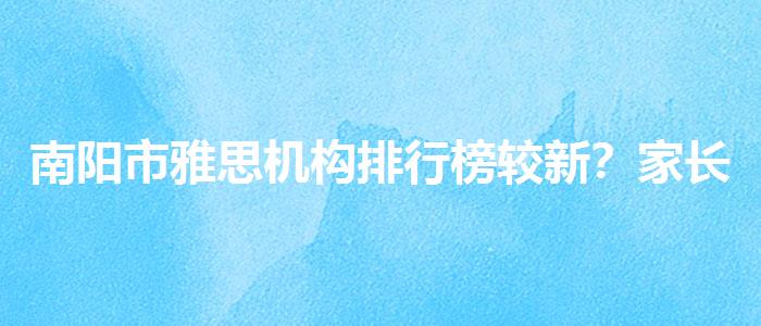南阳市雅思机构排行榜较新？家长疑虑解答
