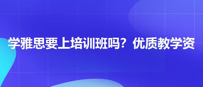 学雅思要上培训班吗？优质教学资源揭秘！