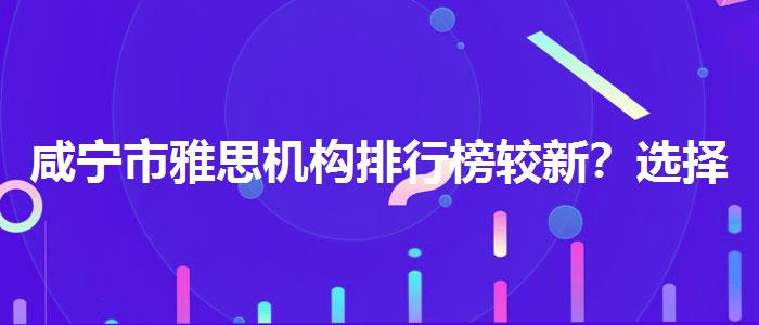 咸宁市雅思机构排行榜较新？选择适合的学习方式？