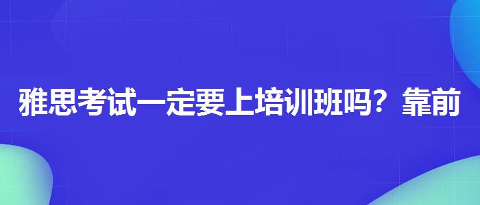 雅思考试一定要上培训班吗？靠前的有哪些？