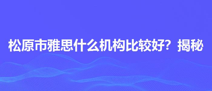 松原市雅思什么机构比较好？揭秘