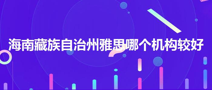 海南藏族自治州雅思哪个机构较好去哪里