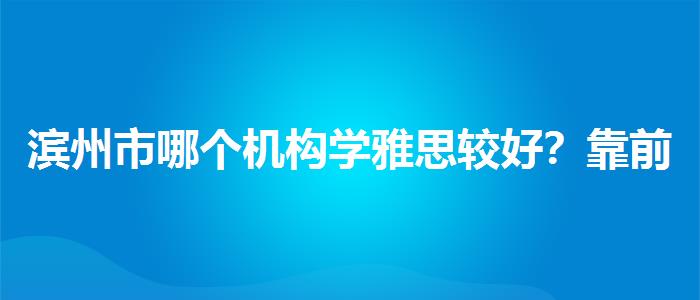 滨州市哪个机构学雅思较好？靠前的有哪些？