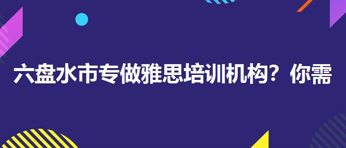 六盘水市专做雅思培训机构？你需要了解这些信息。