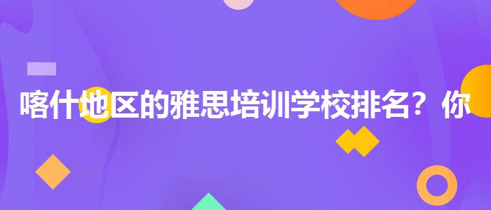 喀什地区的雅思培训学校排名？你需要了解这些信息。