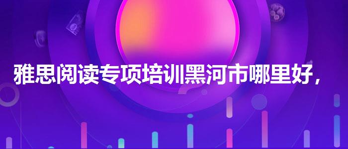 雅思阅读专项培训黑河市哪里好，提高备考效果