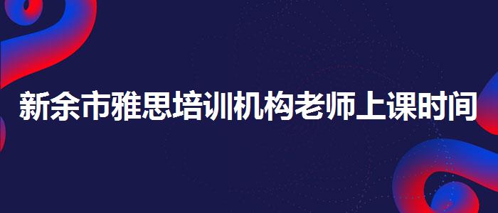 新余市雅思培训机构老师上课时间,必看的综合评测