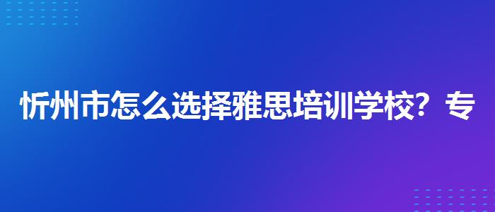 忻州市怎么选择雅思培训学校？专业人士解答疑惑