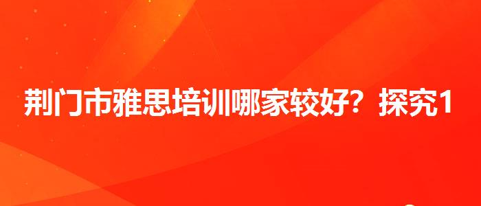 荆门市雅思培训哪家较好？探究10天培训班的有效性