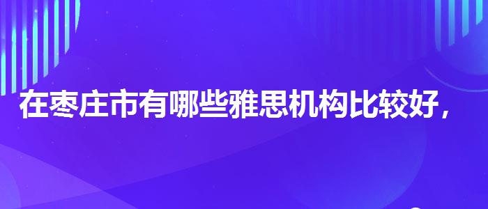 在枣庄市有哪些雅思机构比较好，全面解析！