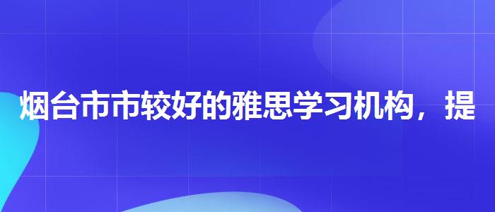 烟台市市较好的雅思学习机构，提高备考效果