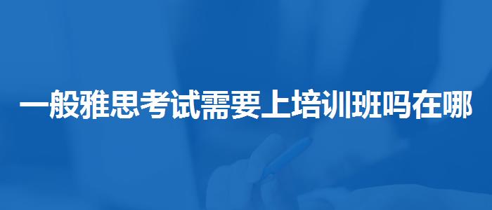 一般雅思考试需要上培训班吗在哪里