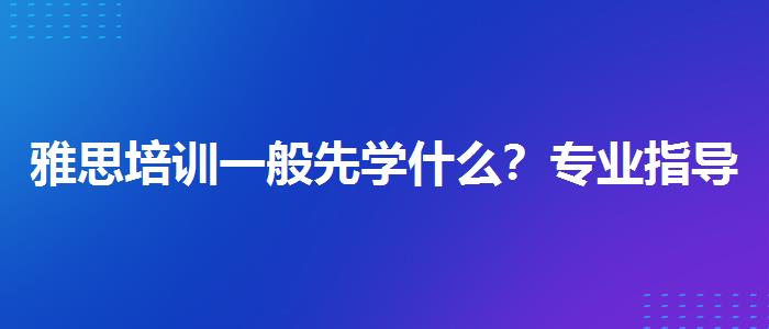 雅思培训一般先学什么？专业指导详解