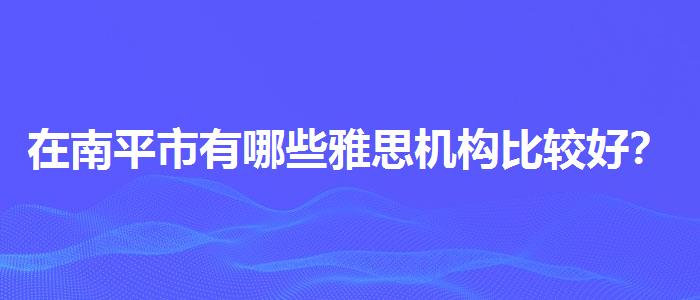 在南平市有哪些雅思机构比较好？选择适合的学习方式？