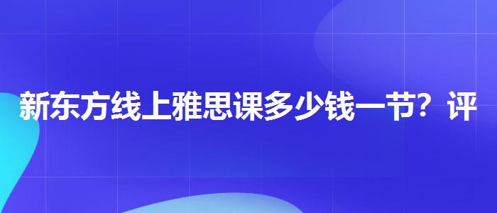 新东方线上雅思课多少钱一节？评价及口碑如何？