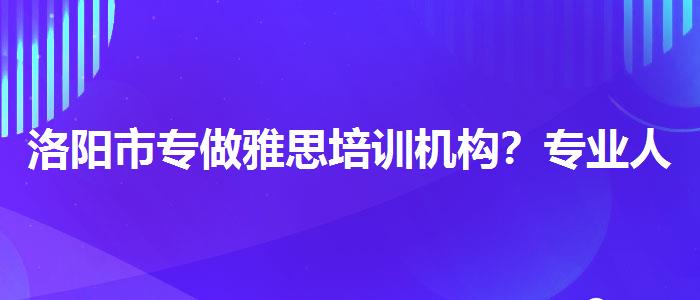 洛阳市专做雅思培训机构？专业人士解答疑惑