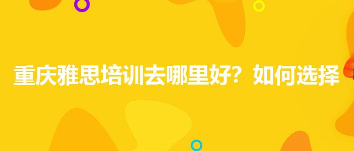 重庆雅思培训去哪里好？如何选择合适的备考方式？