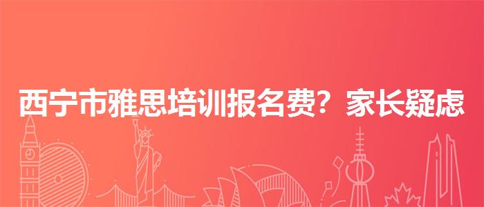 西宁市雅思培训报名费？家长疑虑解答