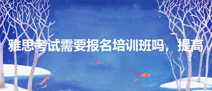 雅思考试需要报名培训班吗，提高备考效果