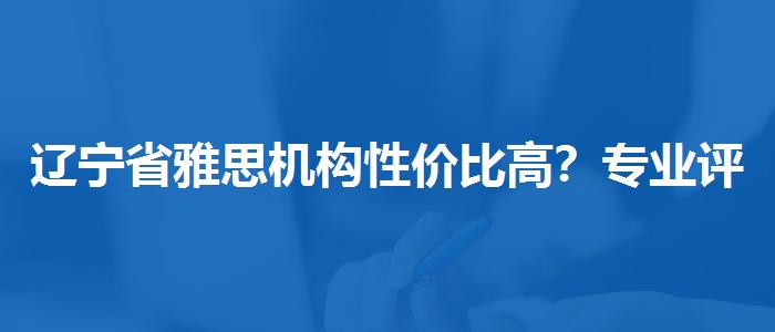辽宁省雅思机构性价比高？专业评测与推荐