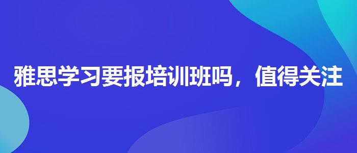 雅思学习要报培训班吗，值得关注！