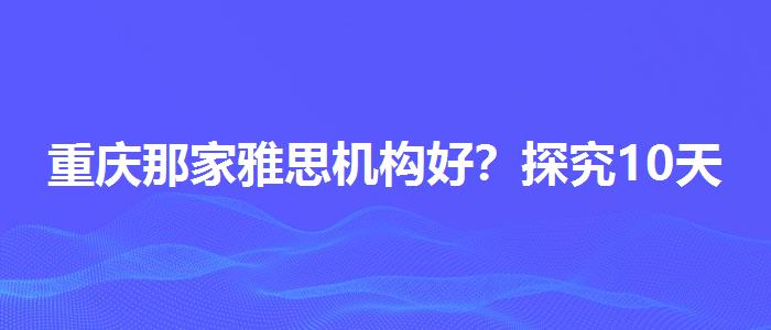 重庆那家雅思机构好？探究10天培训班的有效性