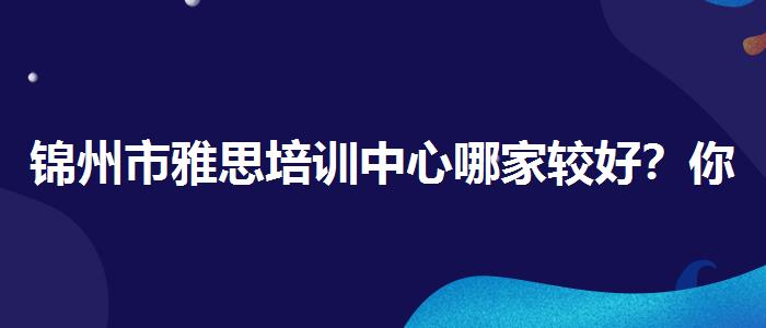 錦州市雅思培訓(xùn)中心哪家較好？你需要了解這些信息。