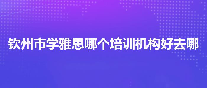 欽州市學(xué)雅思哪個(gè)培訓(xùn)機(jī)構(gòu)好去哪里