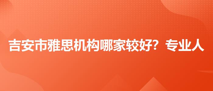 吉安市雅思机构哪家较好？专业人士解答疑惑
