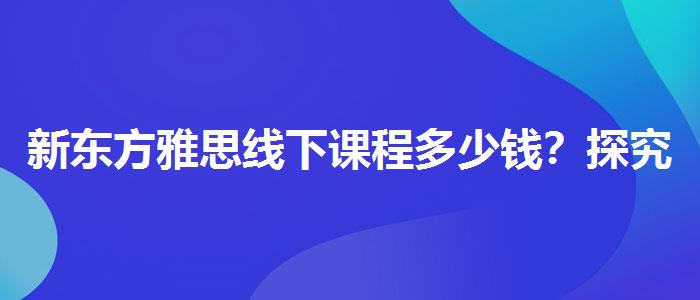 新東方雅思線下課程多少錢？探究10天培訓班的有效性