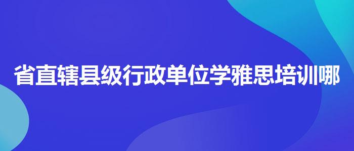 省直辖县级行政单位学雅思培训哪家好？靠前的有哪些？