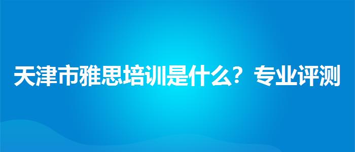 天津市雅思培訓(xùn)是什么？專業(yè)評(píng)測(cè)與推薦