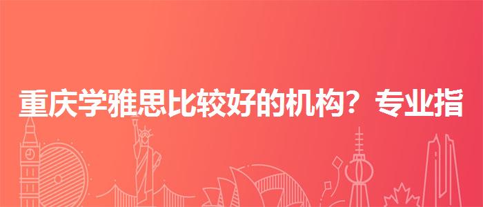 重庆学雅思比较好的机构？专业指导详解