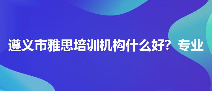 遵义市雅思培训机构什么好？专业人士解析攻略