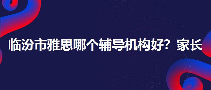 臨汾市雅思哪個輔導(dǎo)機構(gòu)好？家長疑慮解答