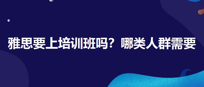 雅思要上培訓班嗎？哪類人群需要報班？